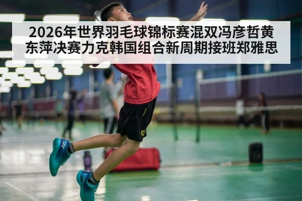 2026年世界羽毛球锦标赛混双冯彦哲黄东萍决赛力克韩国组合新周期接班郑雅思