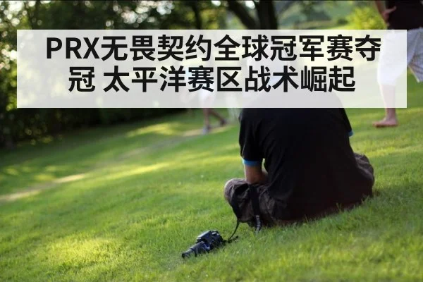 PRX无畏契约全球冠军赛夺冠 太平洋赛区战术崛起