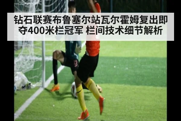 钻石联赛布鲁塞尔站瓦尔霍姆复出即夺400米栏冠军 栏间技术细节解析
