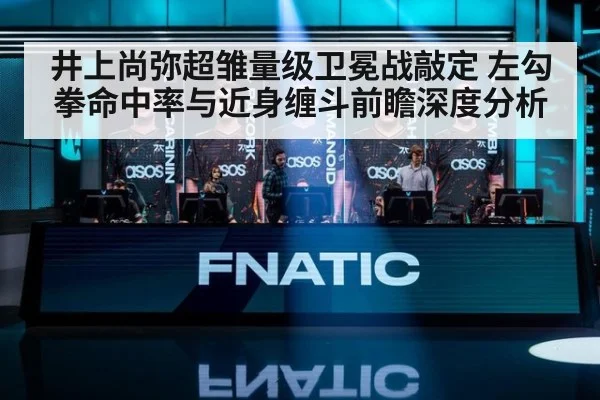 井上尚弥超雏量级卫冕战敲定 左勾拳命中率与近身缠斗前瞻深度分析