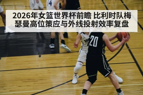 2026年女篮世界杯前瞻 比利时队梅瑟曼高位策应与外线投射效率复盘