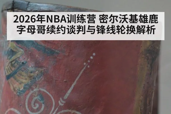 2026年NBA训练营 密尔沃基雄鹿字母哥续约谈判与锋线轮换解析