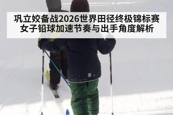 巩立姣备战2026世界田径终极锦标赛 女子铅球加速节奏与出手角度解析