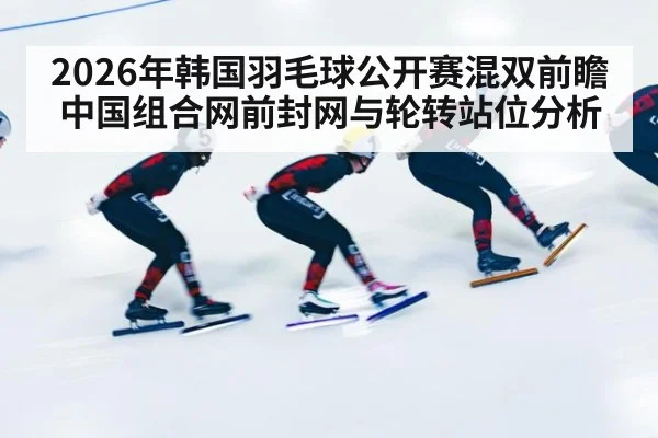 2026年韩国羽毛球公开赛混双前瞻 中国组合网前封网与轮转站位分析